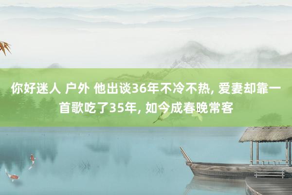 你好迷人 户外 他出谈36年不冷不热， 爱妻却靠一首歌吃了35年， 如今成春晚常客