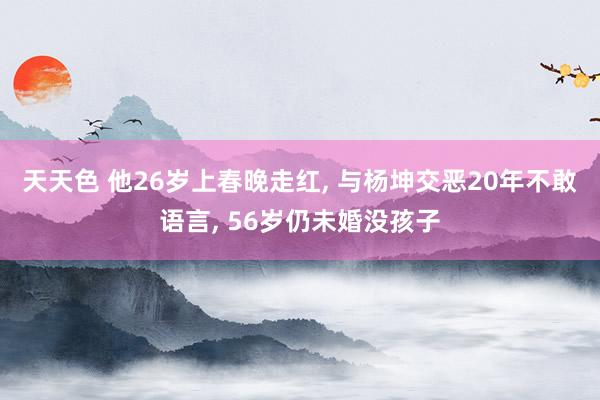 天天色 他26岁上春晚走红， 与杨坤交恶20年不敢语言， 56岁仍未婚没孩子