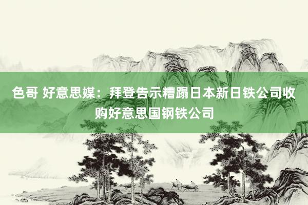 色哥 好意思媒：拜登告示糟蹋日本新日铁公司收购好意思国钢铁公司