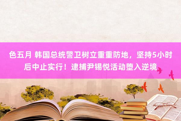 色五月 韩国总统警卫树立重重防地，坚持5小时后中止实行！逮捕尹锡悦活动堕入逆境