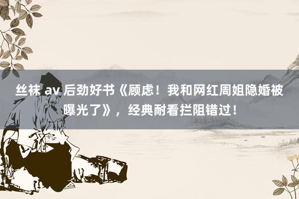 丝袜 av 后劲好书《顾虑！我和网红周姐隐婚被曝光了》，经典耐看拦阻错过！