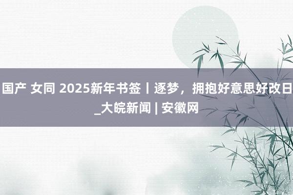 国产 女同 2025新年书签丨逐梦，拥抱好意思好改日_大皖新闻 | 安徽网