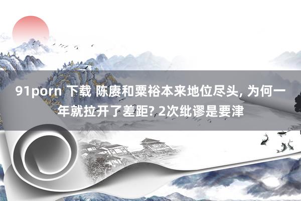 91porn 下载 陈赓和粟裕本来地位尽头， 为何一年就拉开了差距? 2次纰谬是要津