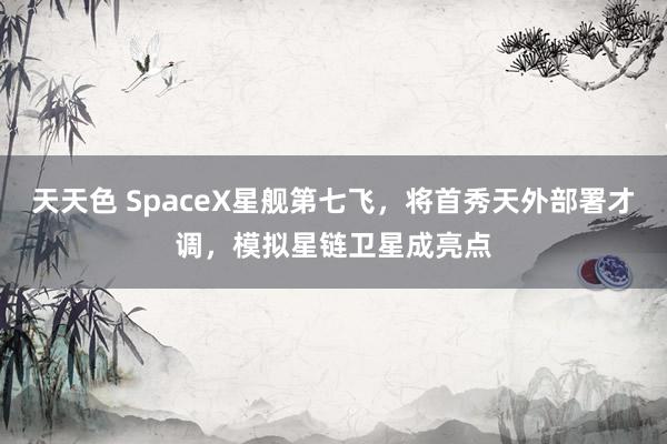 天天色 SpaceX星舰第七飞，将首秀天外部署才调，模拟星链卫星成亮点