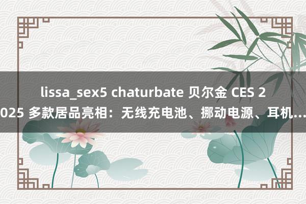 lissa_sex5 chaturbate 贝尔金 CES 2025 多款居品亮相：无线充电池、挪动电源、耳机...