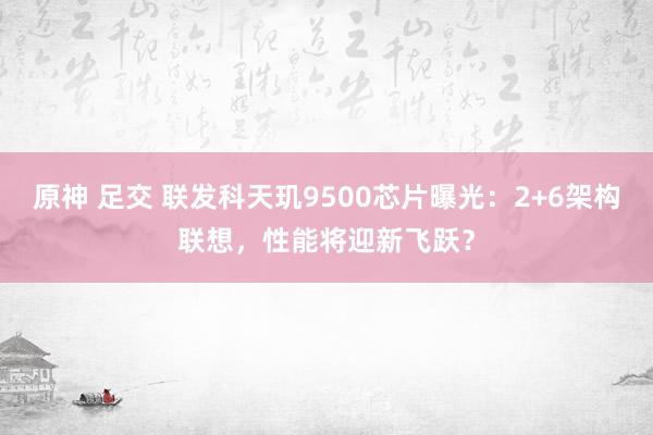 原神 足交 联发科天玑9500芯片曝光：2+6架构联想，性能将迎新飞跃？