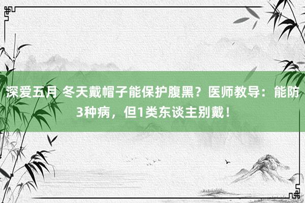 深爱五月 冬天戴帽子能保护腹黑？医师教导：能防3种病，但1类东谈主别戴！