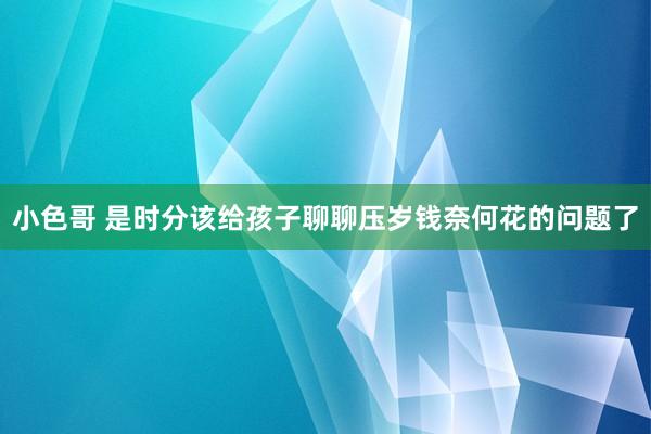 小色哥 是时分该给孩子聊聊压岁钱奈何花的问题了