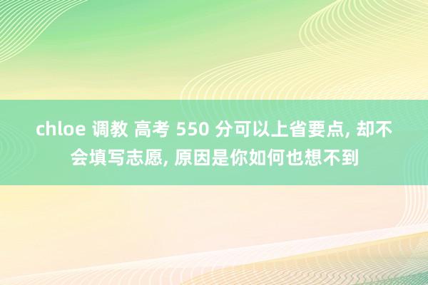 chloe 调教 高考 550 分可以上省要点， 却不会填写志愿， 原因是你如何也想不到