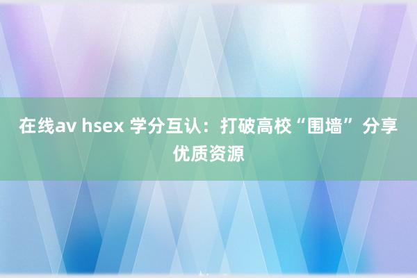 在线av hsex 学分互认：打破高校“围墙” 分享优质资源