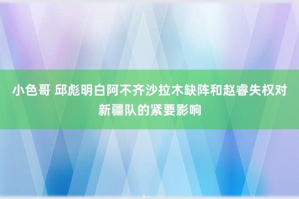 小色哥 邱彪明白阿不齐沙拉木缺阵和赵睿失权对新疆队的紧要影响