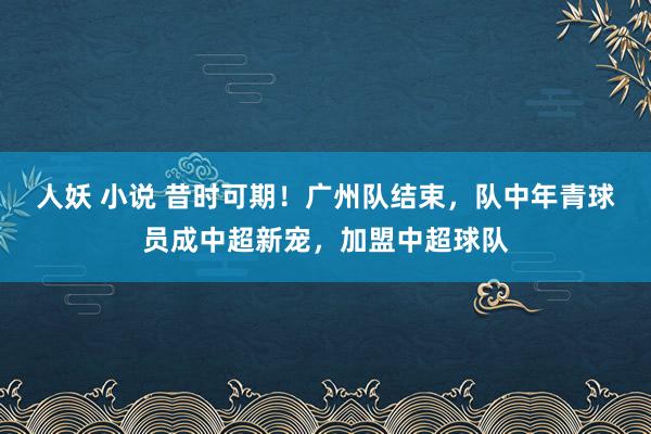 人妖 小说 昔时可期！广州队结束，队中年青球员成中超新宠，加盟中超球队