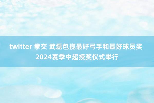 twitter 拳交 武磊包揽最好弓手和最好球员奖 2024赛季中超授奖仪式举行