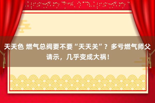 天天色 燃气总阀要不要“天天关”？多亏燃气师父请示，几乎变成大祸！