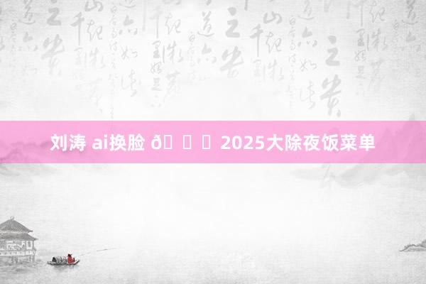 刘涛 ai换脸 💝2025大除夜饭菜单