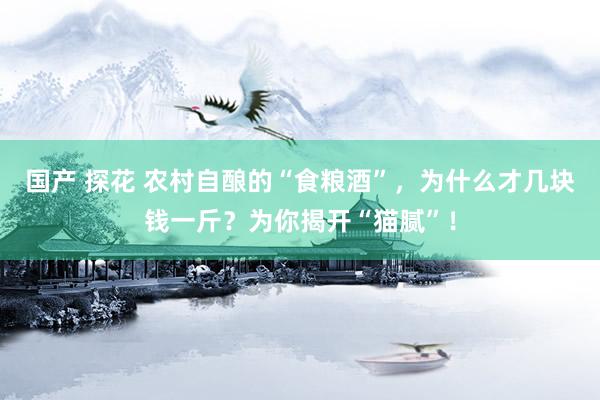 国产 探花 农村自酿的“食粮酒”，为什么才几块钱一斤？为你揭开“猫腻”！