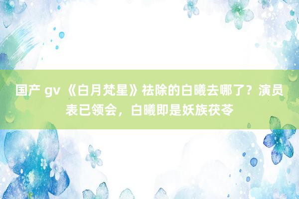 国产 gv 《白月梵星》祛除的白曦去哪了？演员表已领会，白曦即是妖族茯苓