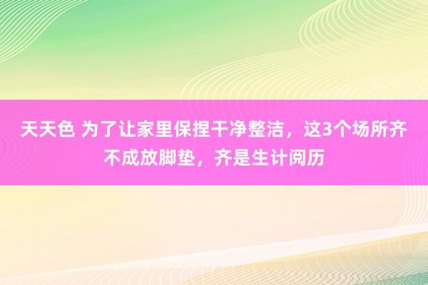 天天色 为了让家里保捏干净整洁，这3个场所齐不成放脚垫，齐是生计阅历