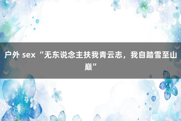 户外 sex “无东说念主扶我青云志，我自踏雪至山巅”