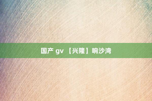 国产 gv 【兴隆】响沙湾