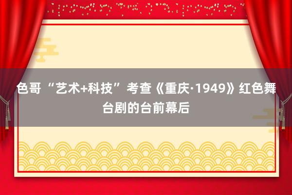 色哥 “艺术+科技” 考查《重庆·1949》红色舞台剧的台前幕后