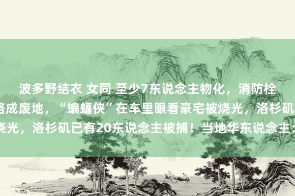 波多野结衣 女同 至少7东说念主物化，消防栓已一起没水！日落大路成废地，“蝙蝠侠”在车里眼看豪宅被烧光，洛杉矶已有20东说念主被捕！当地华东说念主：像天下末日