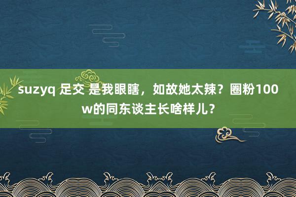 suzyq 足交 是我眼瞎，如故她太辣？圈粉100w的同东谈主长啥样儿？