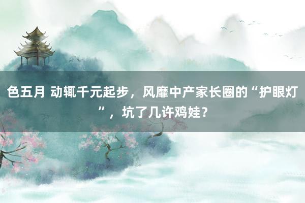 色五月 动辄千元起步，风靡中产家长圈的“护眼灯”，坑了几许鸡娃？