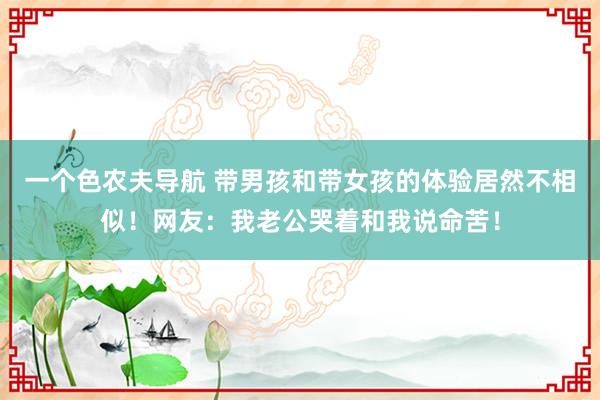 一个色农夫导航 带男孩和带女孩的体验居然不相似！网友：我老公哭着和我说命苦！