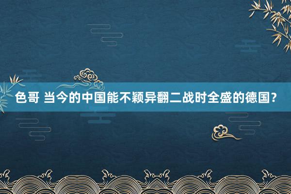 色哥 当今的中国能不颖异翻二战时全盛的德国？