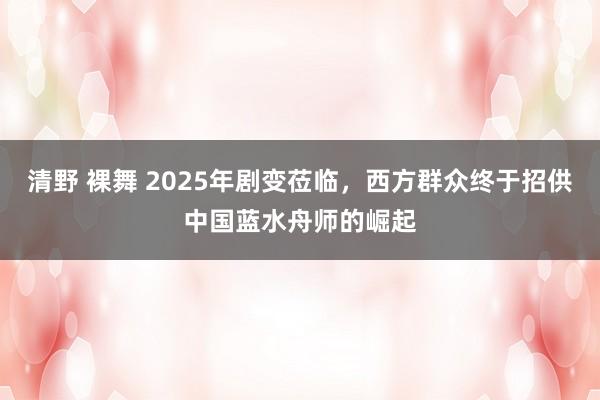 清野 裸舞 2025年剧变莅临，西方群众终于招供中国蓝水舟师的崛起