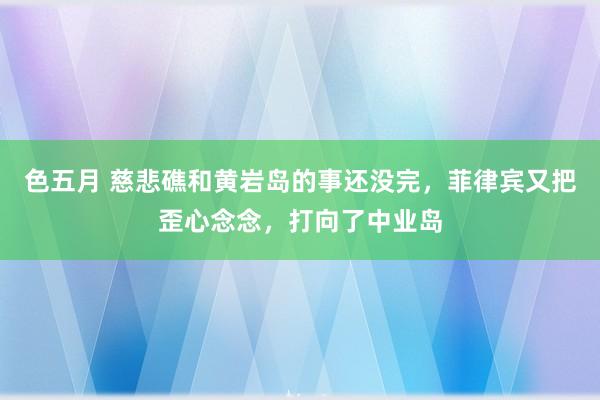 色五月 慈悲礁和黄岩岛的事还没完，菲律宾又把歪心念念，打向了中业岛