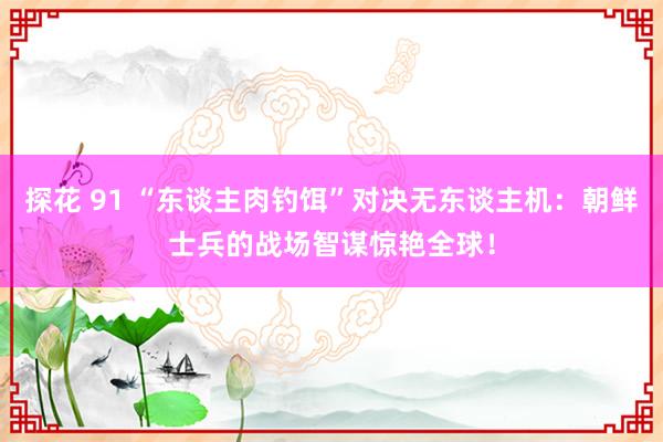 探花 91 “东谈主肉钓饵”对决无东谈主机：朝鲜士兵的战场智谋惊艳全球！