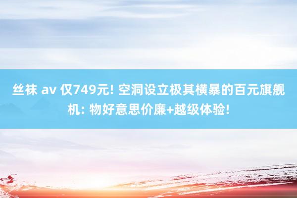 丝袜 av 仅749元! 空洞设立极其横暴的百元旗舰机: 物好意思价廉+越级体验!