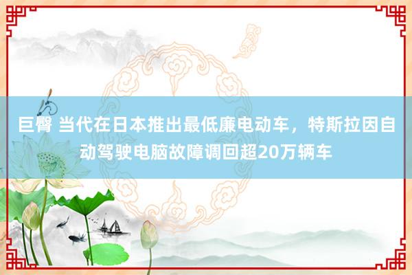 巨臀 当代在日本推出最低廉电动车，特斯拉因自动驾驶电脑故障调回超20万辆车