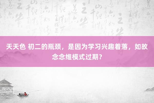 天天色 初二的瓶颈，是因为学习兴趣着落，如故念念维模式过期？