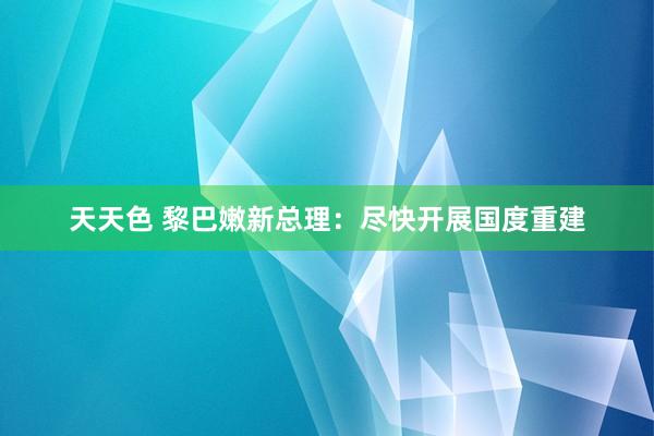 天天色 黎巴嫩新总理：尽快开展国度重建