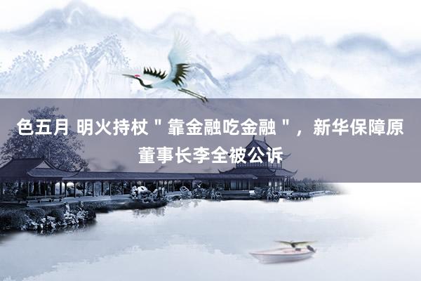 色五月 明火持杖＂靠金融吃金融＂，新华保障原董事长李全被公诉