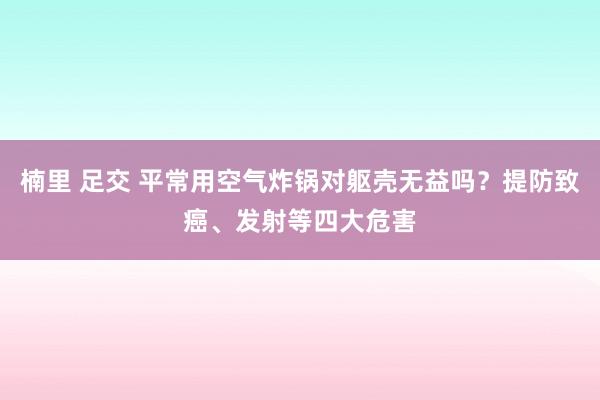 楠里 足交 平常用空气炸锅对躯壳无益吗？提防致癌、发射等四大危害