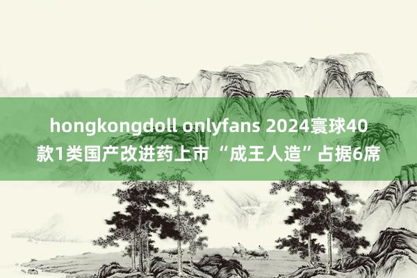 hongkongdoll onlyfans 2024寰球40款1类国产改进药上市 “成王人造”占据6席