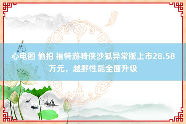 心电图 偷拍 福特游骑侠沙狐异常版上市28.58万元，越野性能全面升级