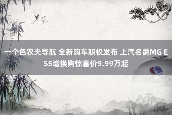 一个色农夫导航 全新购车职权发布 上汽名爵MG ES5增换购惊喜价9.99万起