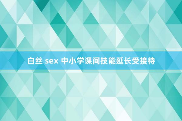 白丝 sex 中小学课间技能延长受接待