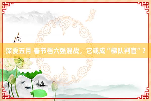 深爱五月 春节档六强混战，它或成“梯队判官”？