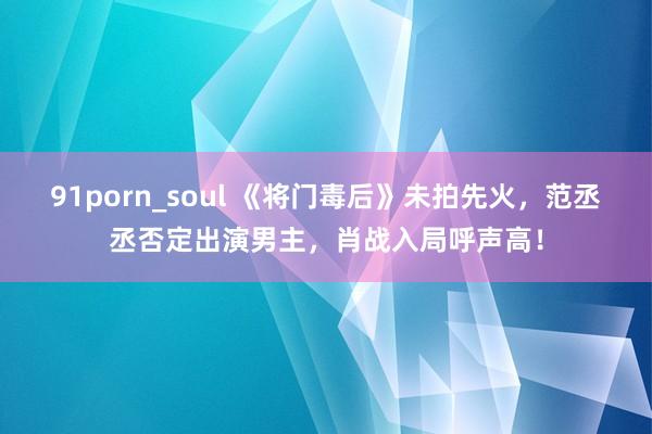 91porn_soul 《将门毒后》未拍先火，范丞丞否定出演男主，肖战入局呼声高！