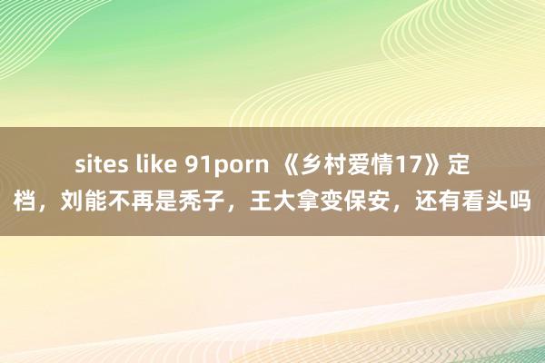 sites like 91porn 《乡村爱情17》定档，刘能不再是秃子，王大拿变保安，还有看头吗